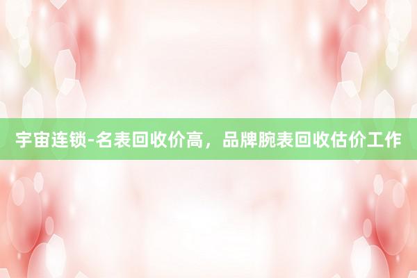 宇宙连锁-名表回收价高，品牌腕表回收估价工作