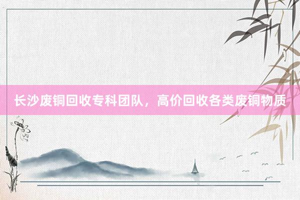 长沙废铜回收专科团队，高价回收各类废铜物质