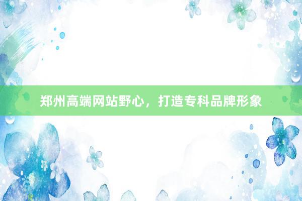 郑州高端网站野心，打造专科品牌形象