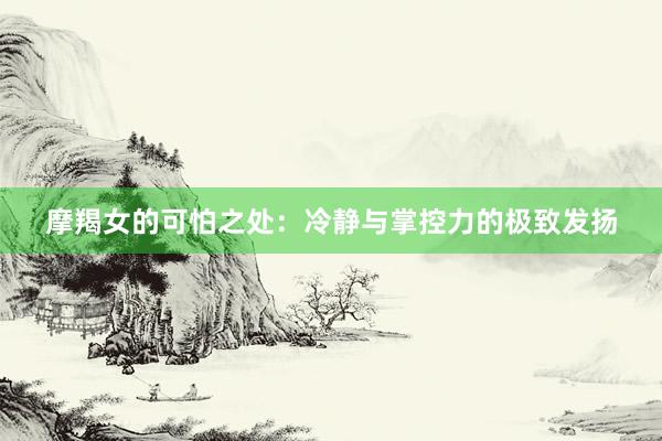 摩羯女的可怕之处：冷静与掌控力的极致发扬