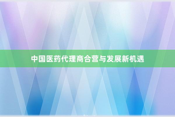 中国医药代理商合营与发展新机遇